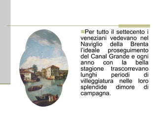 Per tutto il settecento i veneziani vedevano nel Naviglio della Brenta l’ideale proseguimento del Canal Grande e ogni anno con la bella stagione trascorrevano lunghi periodi di villeggiatura nelle loro splendide dimore di campagna. 