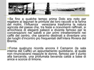 Se fino a qualche tempo prima Dolo era noto per regalare ai lagunari le primizie dei loro raccolti e la farina dei molini, l’influenza  veneziana trasforma la natura agricola del paese che, tra feste e ricevimenti raffinati, si arricchisce di eleganti palazzi e diventa famoso per le conversazioni nei salotti e per primi intrattenimenti nei caffè del centro, che saranno destinati a diventare uno dei luoghi d’incontro più frequentati dell’intera Riviera del Brenta.  Forse qualcuno ricorda ancora il Camaron (la sala interna del Caffè) un appuntamento quotidiano, al quale non rinunciavano neppure le donne, famoso per il punto alla barcarola, una profumata bevanda calda a base di anice e scorze di limone. 