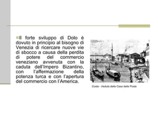 Il forte sviluppo di Dolo è dovuto in principio al bisogno di Venezia di ricercare nuove vie di sbocco a causa della perdita di potere del commercio veneziano avvenuta con la caduta dell’Impero Bizantino, con l’affermazione della potenza turca e con l’apertura del commercio con l’America. Costa - Veduta della Casa della Posta 