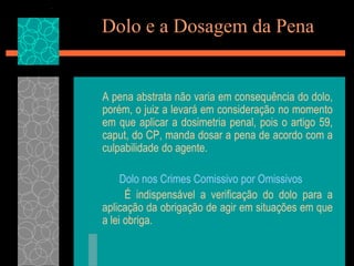 Dolo e a Dosagem da Pena	A pena abstrata não varia em consequência do dolo, porém, o juiz a levará em consideração no momento em que aplicar a dosimetria penal, pois o artigo 59, caput, do CP, manda dosar a pena de acordo com a culpabilidade do agente.Dolo nos Crimes Comissivo por Omissivos		É indispensável a verificação do dolo para a aplicação da obrigação de agir em situações em que a lei obriga.