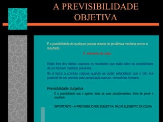 A PREVISIBILIDADE OBJETIVAÉ a possibilidade de qualquer pessoa dotada de prudência mediana prever o resultado.É  elemento da culpa	Estão fora dos delitos culposos os resultados que estão além da possibilidade de um homem mediano prevê-los.	Só é típica a conduta culposa quando se puder estabelecer que o fato era possível de ser previsto pela perspicácia comum, normal dos homens.	Previsibilidade SubjetivaÉ a possibilidade que o agente, dada as suas peculiariedades, tinha de prevê o resultado.IMPORTANTE – A PREVISIBILIDADE SUBJETIVA  NÃO É ELEMENTO DA CULPA