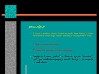	B) NEGLIGÊNCIAÉ a culpa na sua forma omissiva. Consiste em alguém deixar de tomar o cuidado devido antes de começar a agir. Implica a abstenção de um comportamento devido.A culpa ocorre antes da conduta.A negligência é a inação, a inércia, a passividade.Negligente é quem, podendo e devendo agir de determinado modo, por indolência ou preguiça mental, não age ou se comporta de modo diverso.