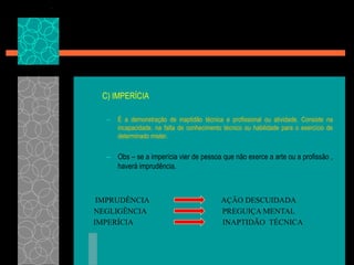 C) IMPERÍCIAÉ a demonstração de inaptidão técnica e profissional ou atividade. Consiste na incapacidade, na falta de conhecimento técnico ou habilidade para o exercício de determinado mister.Obs – se a imperícia vier de pessoa que não exerce a arte ou a profissão , haverá imprudência.IMPRUDÊNCIAAÇÃO DESCUIDADANEGLIGÊNCIAPREGUIÇA MENTALIMPERÍCIAINAPTIDÃO  TÉCNICA
