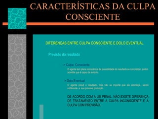 CARACTERÍSTICAS DA CULPA CONSCIENTEDIFERENÇAS ENTRE CULPA CONSCIENTE E DOLO EVENTUAL Previsão do resultado		         -> Culpa  Consciente	O agente tem plena consciência da possibilidade do resultado se concretizar, porém acredita que é capaz de evitá-lo.-> Dolo Eventual	O agente prevê o resultado, mas não se importa que ele aconteça., sendo indiferente  a  sua provável produção.	DE ACORDO COM A LEI PENAL, NÃO EXISTE DIFERENÇA DE TRATAMENTO ENTRE A CULPA INCONSCIENTE E A CULPA COM PREVISÃO.