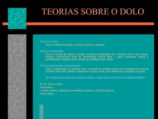 TEORIAS SOBRE O DOLOTeoria da VontadeDolo é a vontade de realizar a conduta e produzir o resultado;Teoria do representaçãoDolo é a vontade de realizar a conduta, prevendo a possibilidade de o resultado ocorrer, sem contudo, desejá-lo. Denomina-se teoria da representação porque basta o agente representar (prever) a possibilidade do resultado para a conduta ser qualificada como dolosa.Teoria do Assentimento ou ConsentimentoDolo é o assentimento do resultado, isto é, a previsão do resultado ocorrer com a aceitação dos riscos de produzi-lo. Não basta, portanto, representar, é preciso aceitar como indiferente a produção do resultado.AS TEORIAS ADOTADAS PELO CÓDIGO PENAL FORAM AS DA VONTADE E DO ASSENTIMENTO.Art. 18 - Diz-se o crime: Crime doloso I - doloso, quando o agente quis o resultado ou assumiu o risco de produzi-lo; Crime culposo 