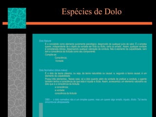 Espécies de DoloDolo NaturalÉ o concebido como elemento puramente psicológico, desprovido de qualquer juízo de valor. É o simples querer, independente de o objeto da vontade ser lícito ou ilícito, certo ou errado.. Assim, qualquer vontade é considerada dolosa, dispensando qualquer valoração da conduta. Não é elemento da culpabilidade, nem tem a consciência da ilicitude como seu componente.	Compõe-se:		Consciência;		 VontadeDolo Normativo (dolus malus)É o dolo da teoria clássica, ou seja, da teoria naturalista ou causal. e, segundo a teoria causal, é um elemento da culpabilidade.Possui três elementos:. Nesse caso, só a dolo quando além da vontade de praticar a conduta, o agente também tenha a consciência de que esta é injusta e ilícita. Assim, acrescentou um elemento valorativo ao dolo que e a consciência da ilicitude. 		a consciência;	 	a vontade;		consciência da ilicitude 	OBS –  o dolo normativo não é um simples querer, mas um querer algo errado, injusto, iilícito. Tal teoria encontra-se ultrapassada 