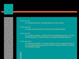 e) Dolo de dano	É a vontade de produzir uma lesão efetiva a um bem jurídico.f) Dolo de perigo	É a mera vontade de expor um bem jurídico ao perigo de lesão.g) Dolo genérico	É a vontade de realizar a conduta sem uma finalidade específica. É a mera vontade de praticar o núcleo do tipo, sem qualquer finalidade específica.h) Dolo específico	É a vontade de realizar um conduta visando a um fim especial previsto em lei. O tipo penal exige do agente que além da vontade de praticar a conduta, uma finalidade especial