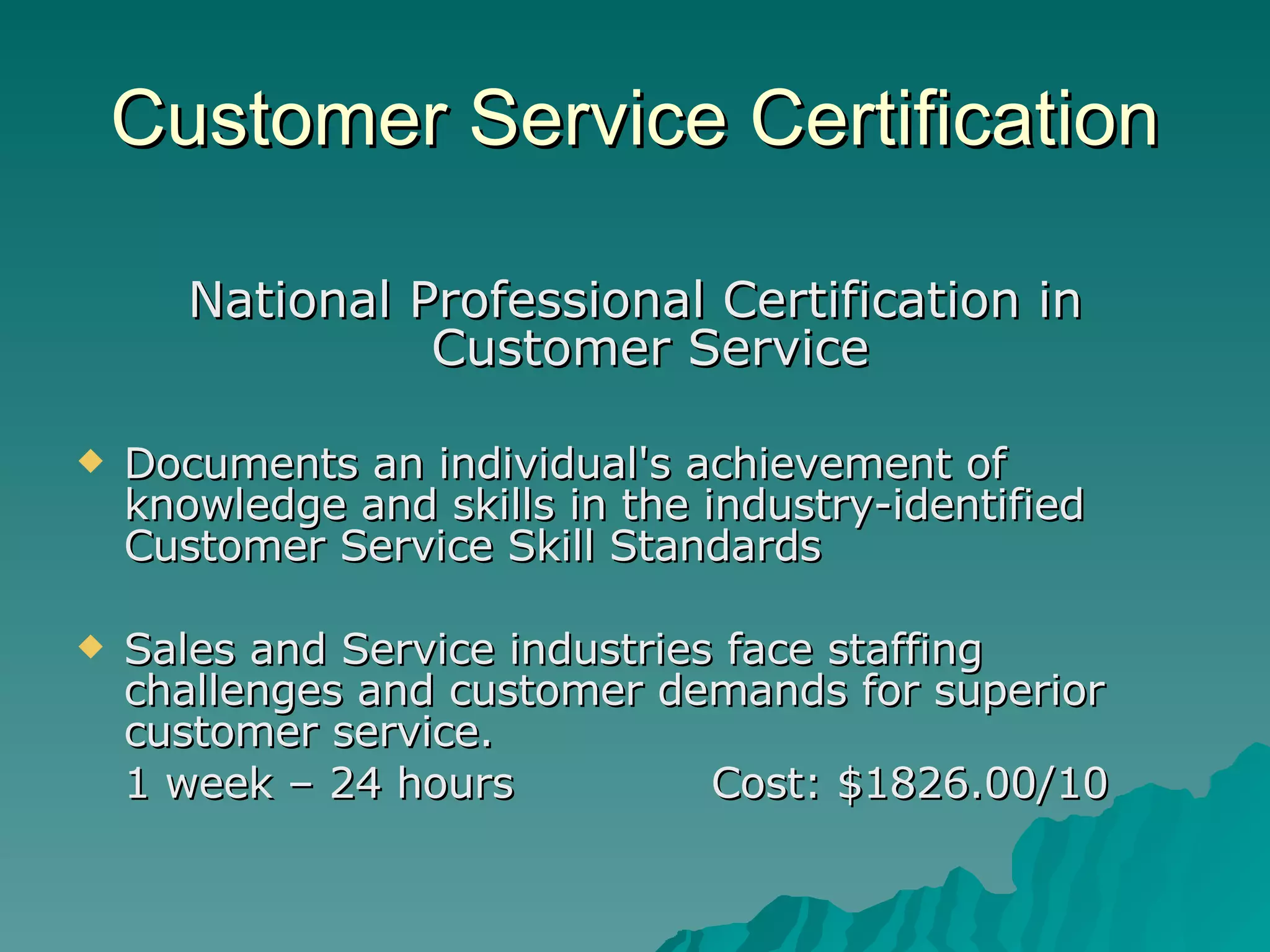 Customer Service Certification National Professional Certification in Customer Service  Documents an individual's achievement of knowledge and skills in the industry-identified Customer Service Skill Standards  Sales and Service industries face staffing challenges and customer demands for superior customer service.  1 week – 24 hours Cost: $1826.00/10 