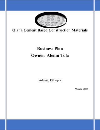 1
Olana Cement Based Construction Materials
Business Plan
Owner: Alemu Tola
Adama, Ethiopia
March, 2016
 