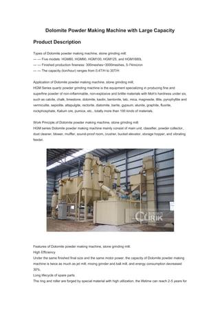 Dolomite Powder Making Machine with Large Capacity
Product Description
Types of Dolomite powder making machine, stone grinding mill:
— — Five models: HGM80, HGM90, HGM100, HGM125, and HGM1680L
— — Finished production fineness: 300meshes~3000meshes, 5-74micron
— — The capacity (ton/hour) ranges from 0.4T/H to 30T/H
Application of Dolomite powder making machine, stone grinding mill;
HGM Series quartz powder grinding machine is the equipment specializing in producing fine and
superfine powder of non-inflammable, non-explosive and brittle materials with Moh's hardness under six,
such as calcite, chalk, limestone, dolomite, kaolin, bentonite, talc, mica, magnesite, illite, pyrophyllite and
vermiculite, sepiolite, attapulgite, rectorite, diatomite, barite, gypsum, alunite, graphite, fluorite,
rockphosphate, Kalium ore, pumice, etc., totally more than 100 kinds of materials.
Work Principle of Dolomite powder making machine, stone grinding mill;
HGM series Dolomite powder making machine mainly consist of main unit, classifier, powder collector,
dust cleaner, blower, muffler, sound-proof room, crusher, bucket elevator, storage hopper, and vibrating
feeder.
Features of Dolomite powder making machine, stone grinding mill:
High Efficiency
Under the same finished final size and the same motor power, the capacity of Dolomite powder making
machine is twice as much as jet mill, mixing grinder and ball mill, and energy consumption decreased
30%.
Long lifecycle of spare parts
The ring and roller are forged by special material with high utilization, the lifetime can reach 2-5 years for
 
