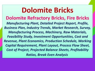 Dolomite Bricks
Dolomite Refractory Bricks, Fire Bricks
Manufacturing Plant, Detailed Project Report, Profile,
Business Plan, Industry Trends, Market Research, Survey,
Manufacturing Process, Machinery, Raw Materials,
Feasibility Study, Investment Opportunities, Cost and
Revenue, Plant Economics, Production Schedule, Working
Capital Requirement, Plant Layout, Process Flow Sheet,
Cost of Project, Projected Balance Sheets, Profitability
Ratios, Break Even Analysis
 