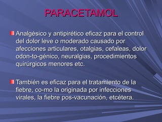 PARACETAMOL
Analgésico y antipirético eficaz para el control
del dolor leve o moderado causado por
afecciones articulares, otalgias, cefaleas, dolor  
odon-to-génico, neuralgias, procedimientos
quirúrgicos menores etc.

También es eficaz para el tratamiento de la
fiebre, co-mo la originada por infecciones
virales, la fiebre pos-vacunación, etcétera.
 