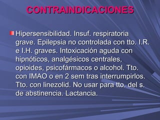CONTRAINDICACIONES

Hipersensibilidad. Insuf. respiratoria
grave. Epilepsia no controlada con tto. I.R.
e I.H. graves. Intoxicación aguda con
hipnóticos, analgésicos centrales,
opioides, psicofármacos o alcohol. Tto.
con IMAO o en 2 sem tras interrumpirlos.
Tto. con linezolid. No usar para tto. del s.
de abstinencia. Lactancia.
 