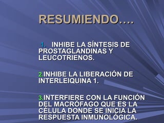 RESUMIENDO….
1. INHIBE LA SÍNTESIS DE
PROSTAGLANDINAS Y
LEUCOTRIENOS.

2.INHIBE LA LIBERACIÓN DE
INTERLEIQUINA 1.

3.INTERFIERE CON LA FUNCIÓN
DEL MACRÓFAGO QUE ES LA
CÉLULA DONDE SE INICIA LA
RESPUESTA INMUNOLÓGICA.
 