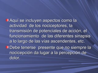 Aquí se incluyen aspectos como la
actividad de los nociceptores, la
transmisión de potenciales de acción, el
funcionamiento de las diferentes sinapsis
a lo largo de las vías ascendentes, etc.
Debe tenerse presente que no siempre la
nocicepción da lugar a la percepción de
dolor.
 
