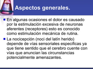 Aspectos generales. En algunas ocasiones el dolor es causado por la estimulación excesiva de neuronas aferentes (receptores) esto es conocido como estimulación mecánica de rutina. La nocicepción (noci del latín herido)  depende de vías sensoriales especificas ya que tiene sentido que el cerebro cuente con vías que anuncian las circunstancias potencialmente amenazantes. 