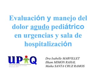 Evaluación y manejo del
 dolor agudo pediátrico
  en urgencias y sala de
     hospitalización
           Dra Isabelle MARVILLET
           Ilham MIMON RAHAL
           Maika SANTA CRUZ RAMOS
 