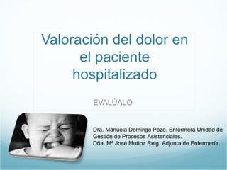 Valoración del dolor en
      el paciente
     hospitalizado
        EVALÚALO


        Dra. Manuela Domingo Pozo. Enfermera Unidad de
        Gestión de Procesos Asistenciales.
        Dña. Mª José Muñoz Reig. Adjunta de Enfermería.
 