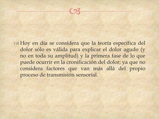

 Hoy en día se considera que la teoría específica del
  dolor sólo es válida para explicar el dolor agudo (y
  no en toda su amplitud) y la primera fase de lo que
  puede ocurrir en la cronificación del dolor; ya que no
  considera factores que van más allá del propio
  proceso de transmisión sensorial.
 