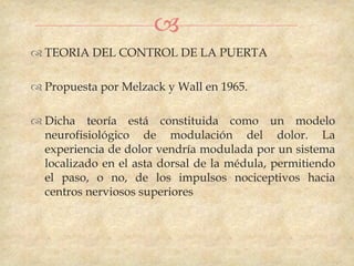 
 TEORIA DEL CONTROL DE LA PUERTA

 Propuesta por Melzack y Wall en 1965.

 Dicha teoría está constituida como un modelo
  neurofisiológico de modulación del dolor. La
  experiencia de dolor vendría modulada por un sistema
  localizado en el asta dorsal de la médula, permitiendo
  el paso, o no, de los impulsos nociceptivos hacia
  centros nerviosos superiores
 