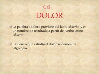 
                   DOLOR
 La palabra «dolor» proviene del latín «doloris» y es
  un nombre de resultado a partir del verbo latino
  «dolere».

 La ciencia que estudia el dolor se denomina
  „algologia‟.
 