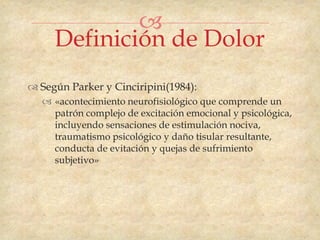 
     Definición de Dolor
 Según Parker y Cinciripini(1984):
   «acontecimiento neurofisiológico que comprende un
    patrón complejo de excitación emocional y psicológica,
    incluyendo sensaciones de estimulación nociva,
    traumatismo psicológico y daño tisular resultante,
    conducta de evitación y quejas de sufrimiento
    subjetivo»
 