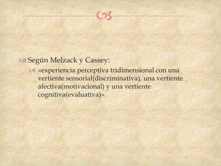 

 Según Melzack y Cassey:
   «experiencia perceptiva tridimensional con una
    vertiente sensorial(discriminativa), una vertiente
    afectiva(motivacional) y una vertiente
    cognitiva(evaluativa)».
 