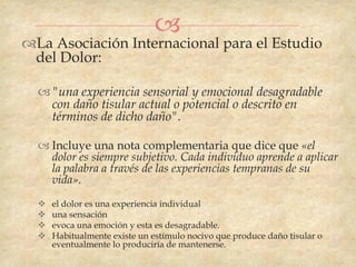 
La Asociación Internacional para el Estudio
 del Dolor:

   "una experiencia sensorial y emocional desagradable
    con daño tisular actual o potencial o descrito en
    términos de dicho daño".

   Incluye una nota complementaria que dice que «el
    dolor es siempre subjetivo. Cada individuo aprende a aplicar
    la palabra a través de las experiencias tempranas de su
    vida».
     el dolor es una experiencia individual
     una sensación
     evoca una emoción y esta es desagradable.
     Habitualmente existe un estímulo nocivo que produce daño tisular o
      eventualmente lo produciría de mantenerse.
 
