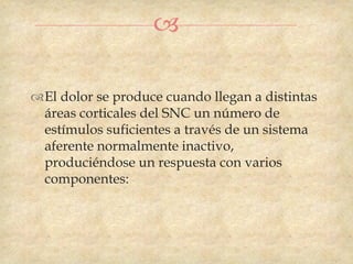 

El dolor se produce cuando llegan a distintas
 áreas corticales del SNC un número de
 estímulos suficientes a través de un sistema
 aferente normalmente inactivo,
 produciéndose un respuesta con varios
 componentes:
 