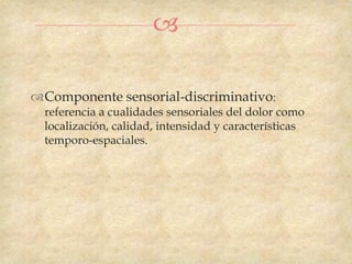 

Componente sensorial-discriminativo:
  referencia a cualidades sensoriales del dolor como
  localización, calidad, intensidad y características
  temporo-espaciales.
 