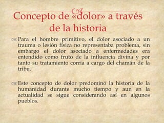 
Concepto de «dolor» a través
              de la historia
 Para el hombre primitivo, el dolor asociado a un
  trauma o lesión física no representaba problema, sin
  embargo el dolor asociado a enfermedades era
  entendido como fruto de la influencia divina y por
  tanto su tratamiento corria a cargo del chamán de la
  tribu.

 Este concepto de dolor predominó la historia de la
  humanidad durante mucho tiempo y aun en la
  actualidad se sigue considerando así en algunos
  pueblos.
 