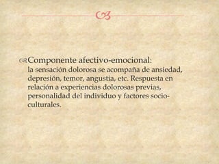 

Componente afectivo-emocional:
  la sensación dolorosa se acompaña de ansiedad,
  depresión, temor, angustia, etc. Respuesta en
  relación a experiencias dolorosas previas,
  personalidad del individuo y factores socio-
  culturales.
 