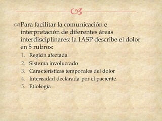 
Para facilitar la comunicación e
 interpretación de diferentes áreas
 interdisciplinares: la IASP describe el dolor
 en 5 rubros:
  1.   Región afectada
  2.   Sistema involucrado
  3.   Características temporales del dolor
  4.   Intensidad declarada por el paciente
  5.   Etiología
 
