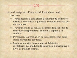 
 La descripción clásica del dolor incluye cuatro
  procesos:
    Transducción: la conversión de energía de estímulos
     térmicos, mecánicos o químicos a energía eléctrica por
     nociceptores.
    Transmisión: de las señales neurales desde el sitio de
     transducción (periferia) a la medula espinal y al
     cerebro.
    Percepción: la apreciación de las señales como dolor
     en las estructuras centrales.
    Modulación: vías descendentes inhibitorias o
     excitatorias que modulan la transmisión nociceptiva a
     nivel de medula espinal.
 