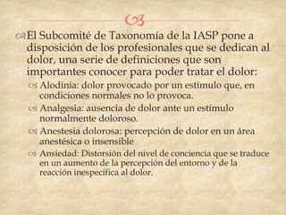 
El Subcomité de Taxonomía de la IASP pone a
 disposición de los profesionales que se dedican al
 dolor, una serie de definiciones que son
 importantes conocer para poder tratar el dolor:
   Alodinia: dolor provocado por un estímulo que, en
    condiciones normales no lo provoca.
   Analgesia: ausencia de dolor ante un estímulo
    normalmente doloroso.
   Anestesia dolorosa: percepción de dolor en un área
    anestésica o insensible
   Ansiedad: Distorsión del nivel de conciencia que se traduce
    en un aumento de la percepción del entorno y de la
    reacción inespecífica al dolor.
 