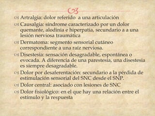 a una articulación
 Artralgia: dolor referido
 Causalgia: síndrome caracterizado por un dolor
  quemante, alodinia e hiperpatia, secundario a a una
  lesión nerviosa traumática
 Dermatoma: segmento sensorial cutáneo
  correspondiente a una raíz nerviosa.
 Disestesia: sensación desagradable, espontánea o
  evocada. A diferencia de una parestesia, una disestesia
  es siempre desagradable.
 Dolor por desaferentación: secundario a la pérdida de
  estimulación sensorial del SNC desde el SNP.
 Dolor central: asociado con lesiones de SNC
 Dolor fisiológico: en el que hay una relación entre el
  estímulo y la respuesta
 