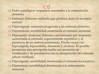  anormales a la estimulación
 Dolor patológico: respuestas
    dolorosa
   Estímulo doloroso: estímulo que produce daño en un tejido
    normal.
   Hiperalgesia: respuesta exagerada a un estimulo doloroso.
   Hiperestesia: sensibilidad aumentada al estimulo sensorial.
   Hiperpatía: síndrome doloroso caracterizado por respuesta
    aumentada al estimulo, especialmente repetitivo. y la
    presencia de un umbral aumentado. Puede cursar con
    hiperalgesia, hiperestesia, disestesia y alodinia. Es posible
    presenciar una percepción tardía con sensación de
    irradiación y de persistencia tras la desaparición del estímulo
    (efecto residual).
   Hipoalgesia: sensibilidad disminuida al estimulo nociceptivo.
   Hipoestesia: sensibilidad disminuida a la estimulación
    sensorial
 