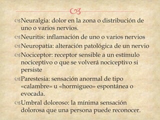 
Neuralgia: dolor en la zona o distribución de
 uno o varios nervios.
Neuritis: inflamación de uno o varios nervios
Neuropatía: alteración patológica de un nervio
Nociceptor: receptor sensible a un estímulo
 nociceptivo o que se volverá nociceptivo si
 persiste
Parestesia: sensación anormal de tipo
 «calambre» u «hormigueo» espontánea o
 evocada.
Umbral doloroso: la mínima sensación
 dolorosa que una persona puede reconocer.
 
