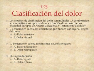 
     Clasificación del dolor
 Los criterios de clasificación del dolor son múltiples . A continuación
  se sistematizan los tipos de dolor en función de varios criterios :
  (Sociedad Europea de Anestesia Regional y Tratamiento del dolor)
 I.-Teniendo en cuenta las estructuras que pueden dar lugar al origen
  del dolor
    A.-Dolor somático
    B.-Dolor visceral

 II.-Teniendo en cuenta mecanismos neurofisiológicos
    A.-Dolor nociceptivo
    B.-Dolor neuropático

 III.-Según duración
    A.-Dolor agudo
    B.-Dolor crónico
 