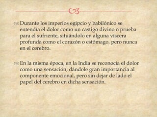 
 Durante los imperios egipcio y babilónico se
  entendía el dolor como un castigo divino o prueba
  para el sufriente, situándolo en alguna víscera
  profunda como el corazón o estómago, pero nunca
  en el cerebro.

 En la misma época, en la India se reconocía el dolor
  como una sensación, dándole gran importancia al
  componente emocional, pero sin dejar de lado el
  papel del cerebro en dicha sensación.
 