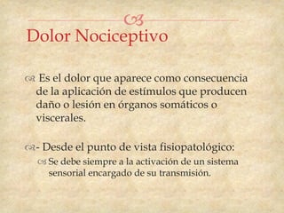 
Dolor Nociceptivo

 Es el dolor que aparece como consecuencia
 de la aplicación de estímulos que producen
 daño o lesión en órganos somáticos o
 viscerales.

- Desde el punto de vista fisiopatológico:
   Se debe siempre a la activación de un sistema
    sensorial encargado de su transmisión.
 