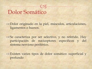 
 Dolor Somático
 Dolor originado en la piel, músculos, articulaciones,
  ligamentos o huesos.

 Se caracteriza por ser selectivo, y no referido. Hay
  participación de nociceptores específicos y del
  sistema nervioso periférico.

 Existen varios tipos de dolor somático: superficial y
  profundo
 