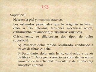 
Superficial
  Nace en la piel y mucosas externas.
  Los estímulos principales que lo originan incluyen:
  calor o frío intensos, tensiones mecánicas (corte,
  estiramiento, inflamación) y sustancias cáusticas.
  Clásicamente, se diferencian dos tipos de dolor
  superficial:
     A) Primario: dolor rápido, localizado, conducido a
     través de fibras A-delta.
     B) Secundario: dolor más lento, conducido a través
     de fibras C. Da origen a reacciones consistentes en un
     aumento de la actividad muscular y de la descarga
     simpática adrenal.
 