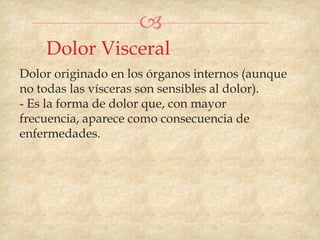 
    Dolor Visceral
Dolor originado en los órganos internos (aunque
no todas las vísceras son sensibles al dolor).
- Es la forma de dolor que, con mayor
frecuencia, aparece como consecuencia de
enfermedades.
 