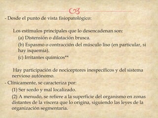 
- Desde el punto de vista fisiopatológico:

    Los estímulos principales que lo desencadenan son:
      (a) Distensión o dilatación brusca.
      (b) Espasmo o contracción del músculo liso (en particular, si
      hay isquemia).
      (c) Irritantes químicos**

     Hay participación de nociceptores inespecíficos y del sistema
    nervioso autónomo.
- Clínicamente, se caracteriza por:
    (1) Ser sordo y mal localizado.
    (2) A menudo, se refiere a la superficie del organismo en zonas
    distantes de la víscera que lo origina, siguiendo las leyes de la
    organización segmentaria.
 