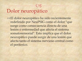
Dolor neuropático
El dolor neuropático ha sido recientemente
 redefinido por NeuPSIG como el dolor "que
 surge como consecuencia directa de una
 lesión o enfermedad que afecta el sistema
 somatosensorial". Esto implica que el dolor
 neuropático puede surgir de una lesión que
 afecta tanto el sistema nervioso central como
 el periferico.
 