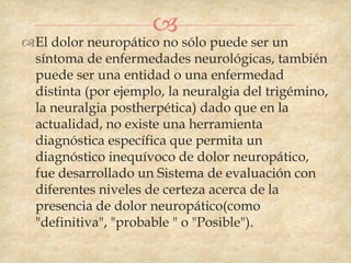 
El dolor neuropático no sólo puede ser un
 síntoma de enfermedades neurológicas, también
 puede ser una entidad o una enfermedad
 distinta (por ejemplo, la neuralgia del trigémino,
 la neuralgia postherpética) dado que en la
 actualidad, no existe una herramienta
 diagnóstica específica que permita un
 diagnóstico inequívoco de dolor neuropático,
 fue desarrollado un Sistema de evaluación con
 diferentes niveles de certeza acerca de la
 presencia de dolor neuropático(como
 "definitiva", "probable " o "Posible").
 