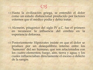 
 Hasta la civilización griega, se entendió el dolor
  como un estado disfuncional producido por factores
  externos que el médico podía y debía tratar.

 Alcmeón, pitagórico del siglo IV a.C. fue el primero
  en reconocer la influencia del cerebro en la
  experiencia dolorosa.

 Posteriormente Hipócrates insiste en que el dolor se
  produce por un desequilibrio interno entre los
  „humores‟ del ser humano, que son relacionados con
  los cuatro elementos; fuego, aire, tierra y agua; y los
  cuales influenciaban directamente el exceso o defecto
  de la sangre.
 