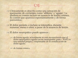 
 Clínicamente es descrito como una sensación de
  quemazón, de corrientes, como „alfileres‟ o „agujas‟. La
  alodinia es común incluso en ausencia de lesión cutánea..
  Es común que aparezca espontáneamente y de forma
  paroxística.

 El dolor persiste, o incluso se intensifica, durante
  semanas, meses o años, a pesar de la ausencia de lesión.

 El dolor neuropático puede aparecer :

    de forma aguda: actualmente se está reconociendo que el
     dolor neuropático agudo (acute neuropathic pain – ANP) es
     una entidad propia y responsable de la cronificación de
     dolor agudo.

    de forma crónica.
 