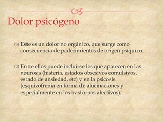 
Dolor psicógeno

  Este es un dolor no orgánico, que surge como
   consecuencia de padecimientos de origen psíquico.

  Entre ellos puede incluirse los que aparecen en las
   neurosis (histeria, estados obsesivos comulsivos,
   estado de ansiedad, etc) y en la psicosis
   (esquizofrenia en forma de alucinaciones y
   especialmente en los trastornos afectivos).
 